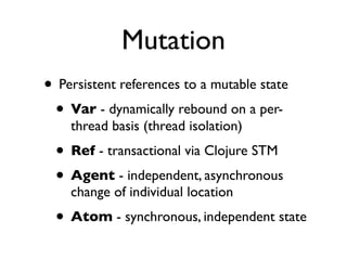 Mutation
• Persistent references to a mutable state
 • Var - dynamically rebound on a per-
    thread basis (thread isolation)
  • Ref - transactional via Clojure STM
  • Agent - independent, asynchronous
    change of individual location
  • Atom - synchronous, independent state
 