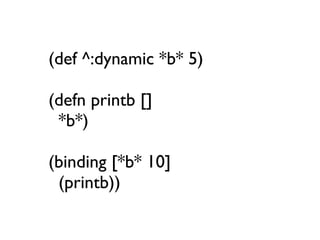 (def ^:dynamic *b* 5)

(defn printb []
 *b*)

(binding [*b* 10]
 (printb))
 