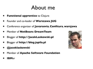 About me
•   Functional apprentice to Clojure

•   Founder and co-leader of Warszawa JUG

•   Conference organizer of Javarsovia, Conﬁtura, warsjawa

•   Member of NetBeans DreamTeam

•   Blogger of http://JacekLaskowski.pl

•   Blogger of http://blog.japila.pl

•   @jaceklaskowski

•   Member of Apache Software Foundation

•   IBMer
 