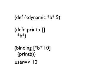 (def ^:dynamic *b* 5)

(defn printb []
 *b*)

(binding [*b* 10]
 (printb))
user=> 10
 