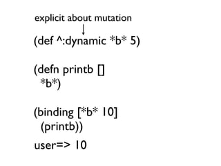 explicit about mutation

(def ^:dynamic *b* 5)

(defn printb []
 *b*)

(binding [*b* 10]
 (printb))
user=> 10
 