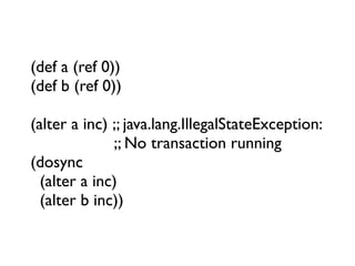 (def a (ref 0))
(def b (ref 0))

(alter a inc) ;; java.lang.IllegalStateException:
              ;; No transaction running
(dosync
  (alter a inc)
  (alter b inc))
 