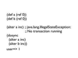(def a (ref 0))
(def b (ref 0))

(alter a inc) ;; java.lang.IllegalStateException:
              ;; No transaction running
(dosync
  (alter a inc)
  (alter b inc))
user=> 1
 