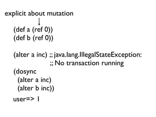 explicit about mutation

  (def a (ref 0))
  (def b (ref 0))

  (alter a inc) ;; java.lang.IllegalStateException:
                ;; No transaction running
  (dosync
    (alter a inc)
    (alter b inc))
  user=> 1
 