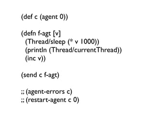 (def c (agent 0))

(defn f-agt [v]
 (Thread/sleep (* v 1000))
 (println (Thread/currentThread))
 (inc v))

(send c f-agt)

;; (agent-errors c)
;; (restart-agent c 0)
 