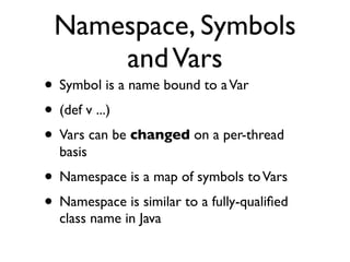 Namespace, Symbols
     and Vars
• Symbol is a name bound to a Var
• (def v ...)
• Vars can be changed on a per-thread
  basis
• Namespace is a map of symbols to Vars
• Namespace is similar to a fully-qualiﬁed
  class name in Java
 