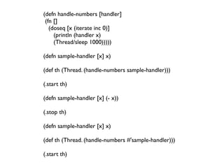 (defn handle-numbers [handler]
 (fn []
   (doseq [x (iterate inc 0)]
      (println (handler x)
      (Thread/sleep 1000)))))

(defn sample-handler [x] x)

(def th (Thread. (handle-numbers sample-handler)))

(.start th)

(defn sample-handler [x] (- x))

(.stop th)

(defn sample-handler [x] x)

(def th (Thread. (handle-numbers #'sample-handler)))

(.start th)
 