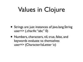 Values in Clojure

• Strings are just instances of java.lang.String
  user=> (.charAt “abc” 0)
• Numbers, characters, nil, true, false, and
  keywords evaluate to themselves
  user=> (Character/isLetter c)
 