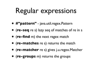Regular expressions
• #"pattern" - java.util.regex.Pattern
• (re-seq re s) lazy seq of matches of re in s
• (re-ﬁnd m) the next regex match
• (re-matches re s) returns the match
• (re-matcher re s) gives j.u.regex.Matcher
• (re-groups m) returns the groups
 