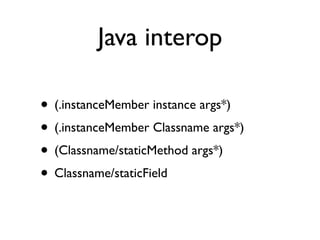 Java interop

• (.instanceMember instance args*)
• (.instanceMember Classname args*)
• (Classname/staticMethod args*)
• Classname/staticField
 
