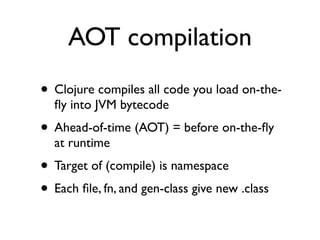 AOT compilation
• Clojure compiles all code you load on-the-
  ﬂy into JVM bytecode
• Ahead-of-time (AOT) = before on-the-ﬂy
  at runtime
• Target of (compile) is namespace
• Each ﬁle, fn, and gen-class give new .class
 