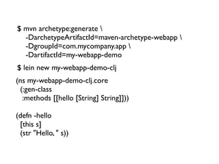 $ mvn archetype:generate 
  -DarchetypeArtifactId=maven-archetype-webapp 
  -DgroupId=com.mycompany.app 
  -DartifactId=my-webapp-demo
$ lein new my-webapp-demo-clj
(ns my-webapp-demo-clj.core
  (:gen-class
   :methods [[hello [String] String]]))

(defn -hello
  [this s]
  (str "Hello, " s))
 