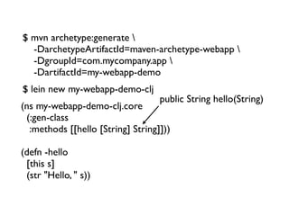 $ mvn archetype:generate 
  -DarchetypeArtifactId=maven-archetype-webapp 
  -DgroupId=com.mycompany.app 
  -DartifactId=my-webapp-demo
$ lein new my-webapp-demo-clj
                                    public String hello(String)
(ns my-webapp-demo-clj.core
  (:gen-class
   :methods [[hello [String] String]]))

(defn -hello
  [this s]
  (str "Hello, " s))
 