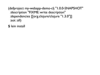 (defproject my-webapp-demo-clj "1.0.0-SNAPSHOT"
  :description "FIXME: write description"
  :dependencies [[org.clojure/clojure "1.3.0"]]
  :aot :all)
$ lein install
 