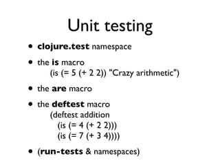 Unit testing
• clojure.test namespace
• the is macro
     (is (= 5 (+ 2 2)) "Crazy arithmetic")
• the are macro
• the deftest macro
     (deftest addition
       (is (= 4 (+ 2 2)))
       (is (= 7 (+ 3 4))))
• (run-tests & namespaces)
 