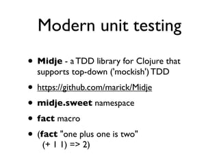 Modern unit testing
• Midje - a TDD library for Clojure that
  supports top-down ('mockish') TDD
• https://github.com/marick/Midje
• midje.sweet namespace
• fact macro
• (fact "one plus one is two"
   (+ 1 1) => 2)
 