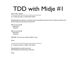 TDD with Midje #1
$ lein midje --lazytest
======================================
At #<Date Tue Feb 21 13:07:52 CET 2012>

Reloading librarian-clojure.run, librarian-clojure.repl, librarian-clojure.test.core, librarian-clojure.core,
librarian-clojure.books, librarian-clojure.db

FAIL at (core.clj:10)
  Expected: 2
   Actual: 3

FAIL at (core.clj:10)
  Expected: 2
   Actual: 3

FAILURE: 1 fact was not conﬁrmed. (But 1 was.)

Done.

======================================
At #<Date Tue Feb 21 13:08:11 CET 2012>

Reloading librarian-clojure.test.core
All claimed facts (2) have been conﬁrmed.

Done.
 