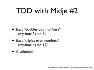 TDD with Midje #2

• (fact "doubles odd numbers"
    (my-func 3) => 6)
• (fact "triples even numbers"
    (my-func 4) => 12)
• A solution?

                         http://www.lispplusplus.com/2012/02/tdd-in-midje-in-nutshell.html
 