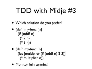 TDD with Midje #3
• Which solution do you prefer?
• (defn my-func [n]
    (if (odd? n)
      (* 2 n)
      (* 3 n))
• (defn my-func [n]
    (let [multiplier (if (odd? n) 2 3)]
      (* multiplier n))
• Monitor lein terminal
 
