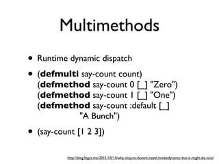 Multimethods
• Runtime dynamic dispatch
• (defmulti say-count count)
  (defmethod say-count 0 [_] "Zero")
  (defmethod say-count 1 [_] "One")
  (defmethod say-count :default [_]
          "A Bunch")
• (say-count [1 2 3])
          http://blog.fogus.me/2011/10/14/why-clojure-doesnt-need-invokedynamic-but-it-might-be-nice/
 