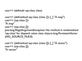 user=> (defmulti say-class class)

user=> (defmethod say-class (class {}) [_] "A map")
user=> (say-class {})
"A map"
user=> (say-class [])
java.lang.IllegalArgumentException: No method in multimethod
'say-class' for dispatch value: class clojure.lang.PersistentVector
(NO_SOURCE_FILE:0)

user=> (defmethod say-class (class []) [_] "A vector")
user=> (say-class [])
"A vector"
 