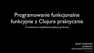 Programowanie funkcjonalne
funkcyjnie z Clojure praktycznie
      O budowaniu współbieżnej aplikacji graﬁcznej




                                                          Jacek Laskowski
                                                                   jacek@japila.pl
                                                     http://www.JacekLaskowski.pl
                                                                       wersja 1.0, 12.05.2011
 