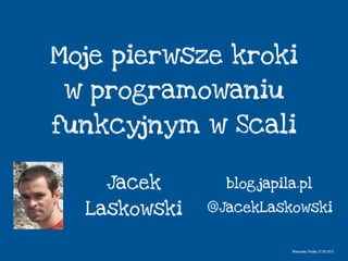 Moje pierwsze kroki
w programowaniu
funkcyjnym w Scali
Jacek
Laskowski
Warszawa, Polska, 21.05.2013
@JacekLaskowski
blog.japila.pl
 