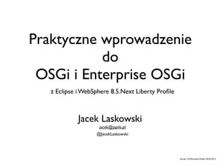 Praktyczne wprowadzenie
           do
 OSGi i Enterprise OSGi
   z Eclipse i WebSphere 8.5.Next Liberty Proﬁle



            Jacek Laskowski
                    jacek@japila.pl
                   @JacekLaskowski




                                                   wersja 1.0, Warszawa, Polska, 05.02.2013
 