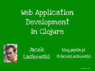 Web Application
Development
in Clojure
Jacek
Laskowski @JacekLaskowski
blog.japila.pl
Kiev, Ukraine, 24.05.2013
 