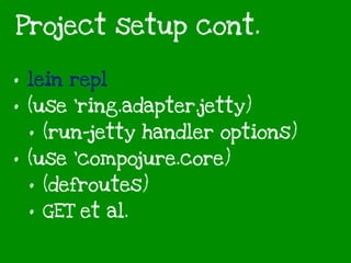 Project setup cont.
• lein repl
• (use 'ring.adapter.jetty)
• (run-jetty handler options)
• (use ‘compojure.core)
• (defroutes)
• GET et al.
 