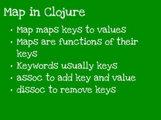 Map in Clojure
• Map maps keys to values
• Maps are functions of their
keys
• Keywords usually keys
• assoc to add key and value
• dissoc to remove keys
 