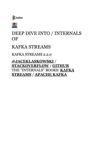 DEEP DIVE INTO / INTERNALSDEEP DIVE INTO / INTERNALS
OFOF
KAFKA STREAMSKAFKA STREAMS
KAFKA STREAMS 2.2.0KAFKA STREAMS 2.2.0
//
//
THE "INTERNALS" BOOKS:THE "INTERNALS" BOOKS:
//
@JACEKLASKOWSKI@JACEKLASKOWSKI
STACKOVERFLOWSTACKOVERFLOW GITHUBGITHUB
KAFKAKAFKA
STREAMSSTREAMS APACHE KAFKAAPACHE KAFKA
 