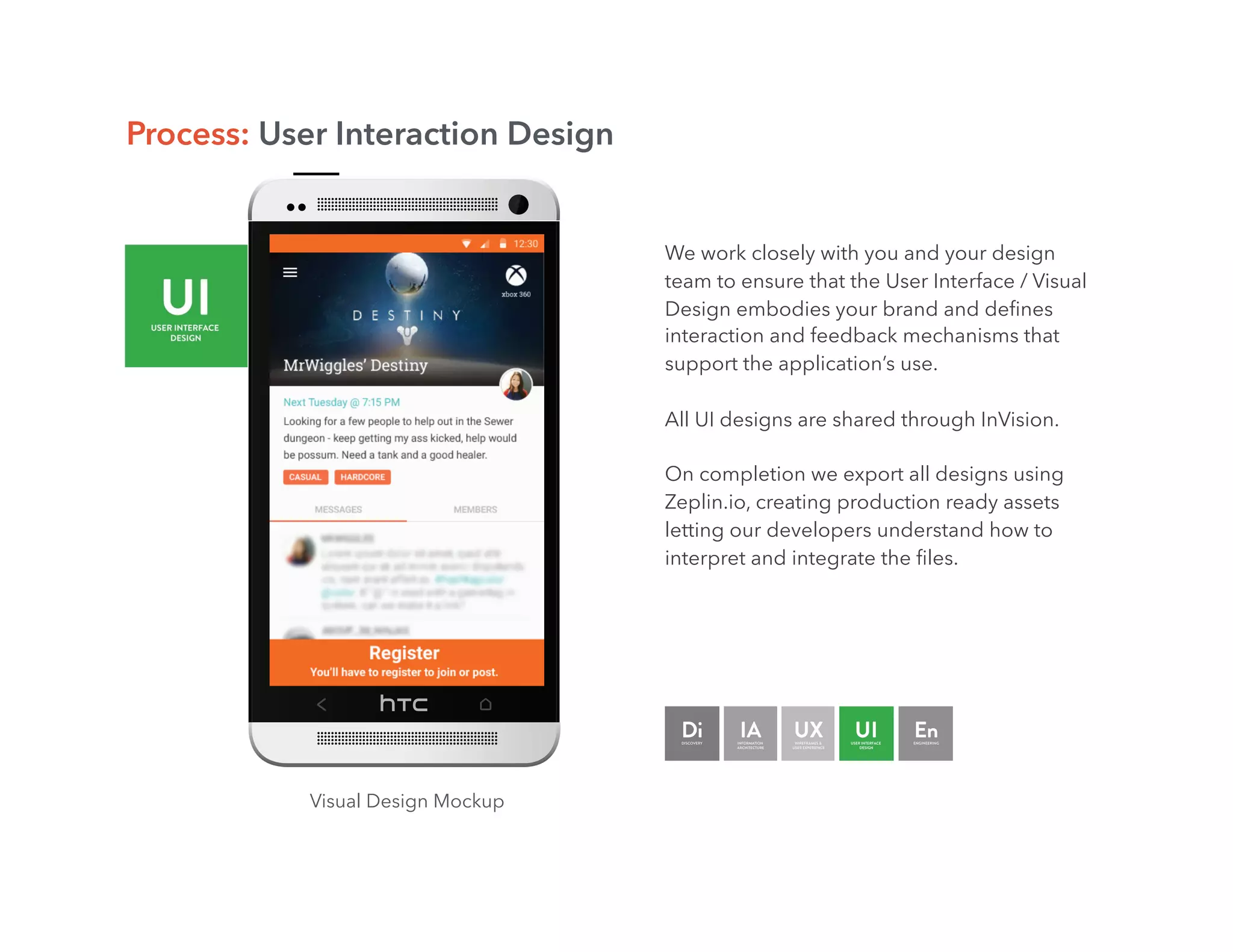 Visual Design Mockup
Process: User Interaction Design
We work closely with you and your design
team to ensure that the User Interface / Visual
Design embodies your brand and deﬁnes
interaction and feedback mechanisms that
support the application’s use.
All UI designs are shared through InVision.
On completion we export all designs using
Zeplin.io, creating production ready assets
letting our developers understand how to
interpret and integrate the ﬁles.
 