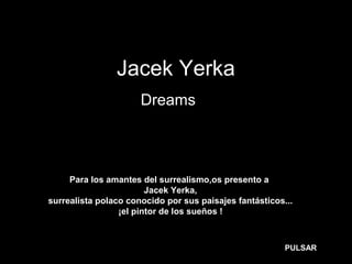 Jacek Yerka
Dreams…
Para los amantes del surrealismo,os presento a
Jacek Yerka,
surrealista polaco conocido por sus paisajes fantásticos...
¡el pintor de los sueños !
PULSAR
 