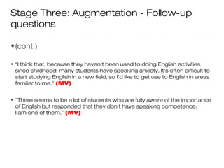 Stage Three: Augmentation - Follow-up
questions
•(cont.)
• “I think that, because they haven‘t been used to doing English activities
since childhood, many students have speaking anxiety. It's often difficult to
start studying English in a new field, so I'd like to get use to English in areas
familiar to me.” (MV)
• “There seems to be a lot of students who are fully aware of the importance
of English but responded that they don't have speaking competence.
I am one of them.” (MV)
 