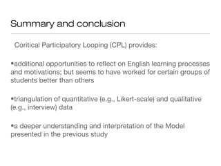 Summary and conclusion
Coritical Participatory Looping (CPL) provides:
•additional opportunities to reflect on English learning processes
and motivations; but seems to have worked for certain groups of
students better than others
•triangulation of quantitative (e.g., Likert-scale) and qualitative
(e.g., interview) data
•a deeper understanding and interpretation of the Model
presented in the previous study
 