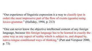Our experience of linguistic expression is a way to classify (put in
order) the most impressive part of the flow of events (quanta) using
lexico-grammar. (Halliday, 1994, p. 213)
One can never know the objective intellectual content of any foreign
language, because this foreign language has to be learned in exactly the
same way as any aspect of reality which is subject to, and shaped by,
native-tongue conditioned ways of thinking," (Putt and Verspoor 2000,
p. 73)
 