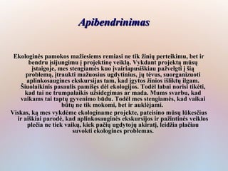 Apibendrinimas


 Ekologinės pamokos mažiesiems remiasi ne tik žinių perteikimu, bet ir
       bendru įsijungimu į projektinę veiklą. Vykdant projektą mūsų
        įstaigoje, mes stengiamės kuo įvairiapusiškiau pažvelgti į šią
      problemą, įtraukti mažuosius ugdytinius, jų tėvus, suorganizuoti
      aplinkosaugines ekskursijas tam, kad įgytos žinios išliktų ilgam.
   Šiuolaikinis pasaulis pamišęs dėl ekologijos. Todėl labai norisi tikėti,
     kad tai ne trumpalaikis užsidegimas ar mada. Mums svarbu, kad
   vaikams tai taptų gyvenimo būdu. Todėl mes stengiamės, kad vaikai
                    būtų ne tik mokomi, bet ir auklėjami.
Viskas, ką mes vykdėme ekologiname projekte, pateisino mūsų lūkesčius
  ir aiškiai parodė, kad aplinkosauginės ekskursijos ir pažintinės veiklos
      plečia ne tiek vaikų, kiek pačių ugdytojų akiratį, leidžia plačiau
                        suvokti ekologines problemas.
 