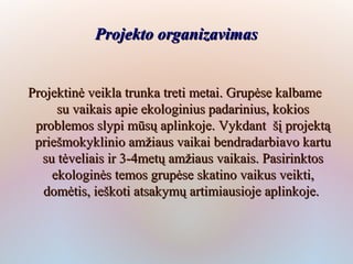 Projekto organizavimas


Projektinė veikla trunka treti metai. Grupėse kalbame
     su vaikais apie ekologinius padarinius, kokios
 problemos slypi mūsų aplinkoje. Vykdant šį projektą
 priešmokyklinio amžiaus vaikai bendradarbiavo kartu
  su tėveliais ir 3-4metų amžiaus vaikais. Pasirinktos
    ekologinės temos grupėse skatino vaikus veikti,
  domėtis, ieškoti atsakymų artimiausioje aplinkoje.
 