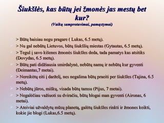 Šiukšlės, kas būtų jei žmonės jas mestų bet
                         kur?
                        (Vaikų samprotavimai, pamąstymai)


   > Būtų baisiau negu pragare ( Lukas, 6.5 metų).
   > Nu gal nebūtų Lietuvos, būtų šiukšlių miestas (Gytautas, 6.5 metų).
   > Tegul į savo kišenes žmonės šiukšles deda, tada pamatys kas atsitiks
    (Dovydas, 6.5 metų).
   > Būtų pati didžiausia smirdalynė, nebūtų namų ir nebūtų kur gyventi
    (Deimantas,7 metai).
   > Nereikėtų eiti į darželį, nes negalima būtų praeiti per šiukšles (Tajina, 6.5
    metų).
   > Nebūtų jūros, miškų, visada būtų tamsu (Pijus, 7 metai).
   > Negalėčiau važiuoti su dviračiu, būtų blogai man gyventi (Aironas, 6
    metai).
   > Ateiviai užvaldytų mūsų planetą, galėtų šiukšles rinkti ir žmones keikti,
    kokie jie blogi (Lukas,6.5 metų).
 
