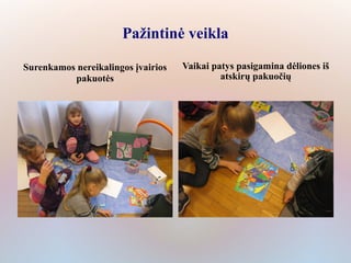 Pažintinė veikla

Surenkamos nereikalingos įvairios   Vaikai patys pasigamina dėliones iš
          pakuotės                           atskirų pakuočių
 