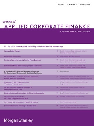 V O LU M E 2 3 | N U M B E R 3 | S U M MER 2 0 1 1




Journal of
APPLIED CORPORATE FINANCE
                                                                             A MO RG A N S TA N L E Y P U B L I C AT I O N




In This Issue: Infrastructure Financing and Public-Private Partnerships

Canada’s Budget Triumph                                              8       David R. Henderson, Naval Postgraduate School in
                                                                             Monterey and Hoover Institution


Re-imagining Infrastructure                                          18      Mark Gerencser, Booz Allen Hamilton


Privatizing Waterworks: Learning from the French Experience          30      Steve H. Hanke, Johns Hopkins University, and
                                                                             Stephen J.K. Walters, Loyola University Maryland


Reflections on Private Water Supply: Agency and Equity Issues        36      Steve H. Hanke, Johns Hopkins University, and
                                                                             Stephen J.K. Walters, Loyola University Maryland


A Fresh Look at U.S. Water and Wastewater Infrastructure:            41      David Haarmeyer
The Commercial and Environmentally Sustainable Path Forward

The Upside to Fiscal Challenges: Innovative Partnerships             53      Martha Amram, WattzOn and The Milken Institute, and
Between Public and Private Sector                                            Tabitha Crawford, President, Balfour Beatty Energy Solutions


Infrastructure Public-Private Partnerships:                          60      J. Perry Offutt, James Runde, and Stacie D. Selinger,
“Partnerships” Come to Fruition                                              Morgan Stanley


The Role of Finance and Private Investment in                        64      John Macomber, Harvard Business School and
Developing Sustainable Cities                                                BuildingVision, Inc.


Energy Infrastructure Investment and the Rise of the Uncorporation   75      Larry E. Ribstein, University of Illinois College of Law

Why Financial Institutions Matter:                                   84      Conrad S. Ciccotello, Georgia State University
The Case of Energy Infrastructure MLPs

The Future of U.S. Infrastructure: Proposals for Progress            92      Sadek Wahba, Morgan Stanley


Environmental Finance: Innovating to Save the Planet                 99      Franklin Allen, University of Pennsylvania’s Wharton
                                                                             School of Business, and Glenn Yago, Milken Institute
 