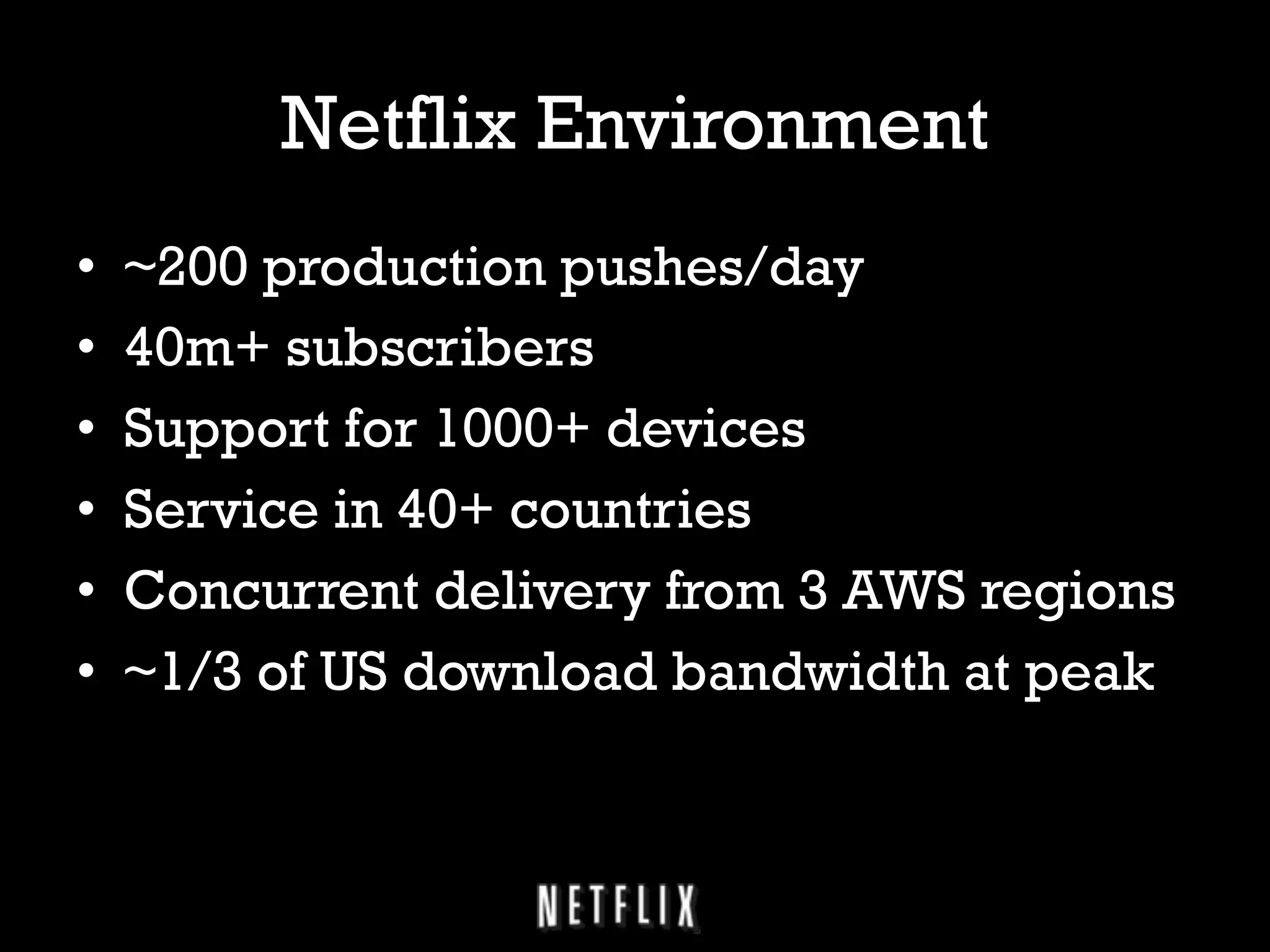 Netflix Environment
• 
• 
• 
• 
• 
• 

~200 production pushes/day
40m+ subscribers
Support for 1000+ devices
Service in 40+ countries
Concurrent delivery from 3 AWS regions
~1/3 of US download bandwidth at peak

 