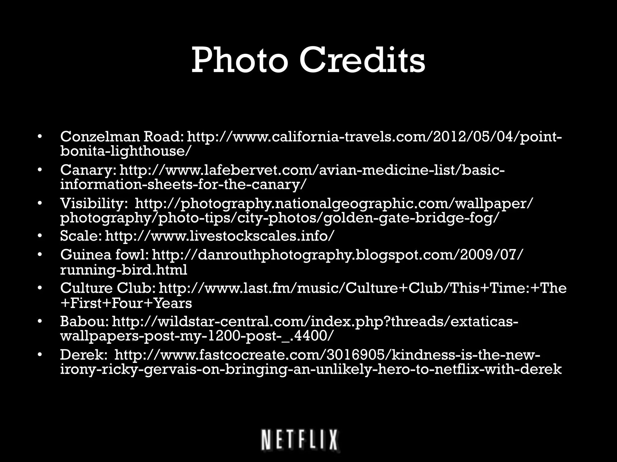 Photo Credits
• 
• 
• 
• 
• 
• 
• 
• 

Conzelman Road: http://www.california-travels.com/2012/05/04/pointbonita-lighthouse/
Canary: http://www.lafebervet.com/avian-medicine-list/basicinformation-sheets-for-the-canary/
Visibility: http://photography.nationalgeographic.com/wallpaper/
photography/photo-tips/city-photos/golden-gate-bridge-fog/
Scale: http://www.livestockscales.info/
Guinea fowl: http://danrouthphotography.blogspot.com/2009/07/
running-bird.html
Culture Club: http://www.last.fm/music/Culture+Club/This+Time:+The
+First+Four+Years
Babou: http://wildstar-central.com/index.php?threads/extaticaswallpapers-post-my-1200-post-_.4400/
Derek: http://www.fastcocreate.com/3016905/kindness-is-the-newirony-ricky-gervais-on-bringing-an-unlikely-hero-to-netflix-with-derek

 