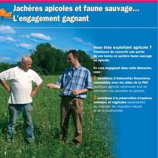 Jachères apicoles et faune sauvage…
    L’engagement gagnant


                          Vous êtes exploitant agricole ?
                          Choisissez de convertir une partie
                          de vos terres en jachère faune sauvage
                          ou apicole.

                          En vous engageant dans cette démarche,
                          vous :
                          1 bénéficiez d’indemnités financières
                          cumulables avec les aides de la PAC
                          (politique agricole commune) tout en
                          valorisant vos parcelles en jachère.

                          2 contribuez à la préservation d’espèces
                          animales et végétales essentielles
                          au maintien de l’équilibre naturel
                          et de la biodiversité.




2
 
