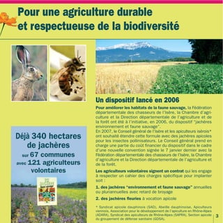 Pour une agriculture durable
et respectueuse de la biodiversité




                        Un dispositif lancé en 2006
                        Pour améliorer les habitats de la faune sauvage, la Fédération
                        départementale des chasseurs de l’Isère, la Chambre d’agri-
                        culture et la Direction départementale de l’agriculture et de
                        la forêt ont été à l’initiative, en 2006, du dispositif “jachères
                        environnement et faune sauvage”.
                        En 2007, le Conseil général de l’Isère et les apiculteurs isérois*
Déjà 340 hectares       ont souhaité étendre cette formule avec des jachères apicoles
                        pour les insectes pollinisateurs. Le Conseil général prend en
   de jachères          charge une partie du coût financier du dispositif dans le cadre
                        d’une nouvelle convention signée le 7 janvier dernier avec la
 sur 67  communes       Fédération départementale des chasseurs de l’Isère, la Chambre
                        d’agriculture et la Direction départementale de l’agriculture et
avec 121 agriculteurs   de la forêt.
      volontaires       Les agriculteurs volontaires signent un contrat qui les engage
                        à respecter un cahier des charges spécifique pour implanter
                        soit :
                        1. des jachères “environnement et faune sauvage” annuelles
                        ou pluriannuelles avec retard de broyage
                        2. des jachères fleuries à vocation apicole
                        * Syndicat apicole dauphinois (SAD), Abeille dauphinoise, Apiculteurs
                        viennois, Association pour le développement de l’apiculture en Rhône-Alpes
                        (ADARA), Syndicat des apiculteurs de Rhône-Alpes (SAPRA), Section apicole    3
                        du groupement de défense sanitaire (GDSA).
 