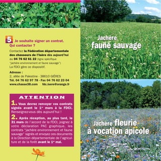 5  Je souhaite signer un contrat.
                                                  Jachère
Qui contacter ?
Contactez la Fédération départementale
                                                faune sauvage
des chasseurs de l’Isère dès aujourd’hui
au 04 76 62 61 22 (ligne spécifique
“jachère environnement et faune sauvage”)
La FDCI gère ce dispositif.
Adresse :
2, allée de Palestine - 38610 GIÈRES
Tél. 04 76 62 97 78 - Fax 04 76 62 23 04
www.chasse38.com fdc.isere@orange.fr



       AT T E N T I O N
 1. Vous devrez renvoyer vos contrats
 signés avant le 1er mars à la FDCI.
 Renseignez-vous dès aujourd’hui !
 2. Après réception, au plus tard, le
 31 mars de l’accord de la FDCI, joignez à
 votre déclaration PAC graphique, les           Jachère fleurie
 contrats “jachère environnement et faune
 sauvage” signés et envoyez ces documents      à vocation apicole
 à la Direction départementale de l’agricul-
 ture et de la forêt avant le 1er mai.



                                                                    7
 