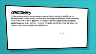 En la medida que vamos avanzando en desarrollo tecnológico también se va
favoreciendo el uso de nuevas plataformas tecnológicas aplicadas a la educación y
facilitando la labor de los docentes tutores que permita desarrollar sus labores
educativas para guiar, motivar y facilitar el trabajo con los alumnos, para que ellos
puedan construir sus propios conocimientos.
 