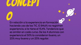 CONCEPT
OEn relación a la experiencia en formación
haciendo uso de las TIC. El 84,6% no registran
experiencia, si la tiene el 15,4%. Tendencia que
es similar en cada curso. De los 4 alumnos con
experiencia el 50% la consideran buena, un
25% muy buena y un 25% regular.
 