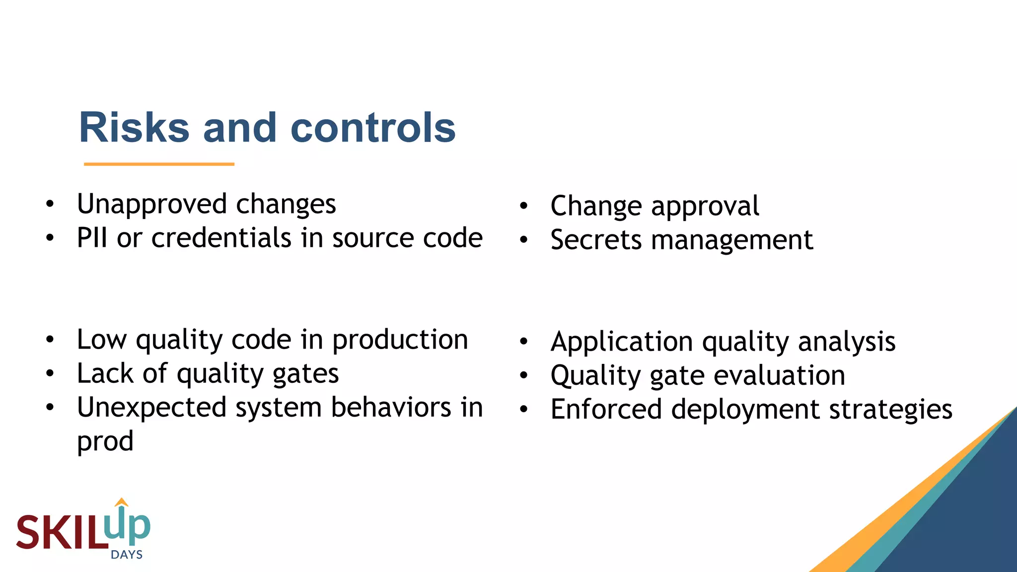 13
Risks and controls
• Unapproved changes
• PII or credentials in source code
• Low quality code in production
• Lack of quality gates
• Unexpected system behaviors in
prod
• Change approval
• Secrets management
• Application quality analysis
• Quality gate evaluation
• Enforced deployment strategies